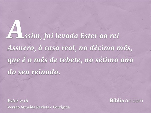 Assim, foi levada Ester ao rei Assuero, à casa real, no décimo mês, que é o mês de tebete, no sétimo ano do seu reinado.