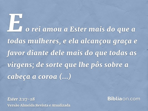 E o rei amou a Ester mais do que a todas mulheres, e ela alcançou graça e favor diante dele mais do que todas as virgens; de sorte que lhe pôs sobre a cabeça a 