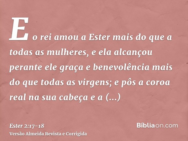 E o rei amou a Ester mais do que a todas as mulheres, e ela alcançou perante ele graça e benevolência mais do que todas as virgens; e pôs a coroa real na sua ca