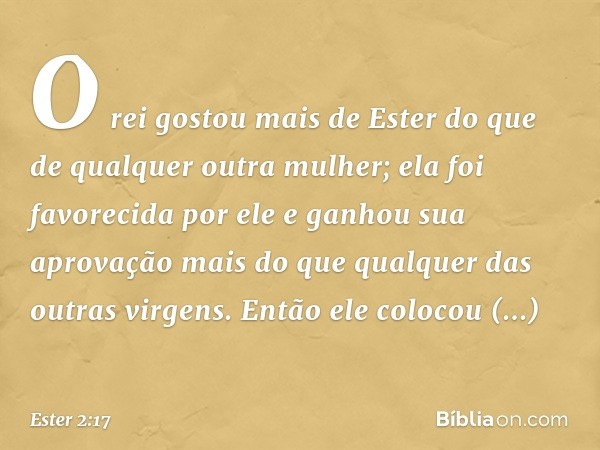 O rei gostou mais de Ester do que de qualquer outra mulher; ela foi favorecida por ele e ganhou sua aprovação mais do que qualquer das outras virgens. Então ele