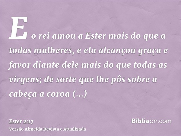 E o rei amou a Ester mais do que a todas mulheres, e ela alcançou graça e favor diante dele mais do que todas as virgens; de sorte que lhe pôs sobre a cabeça a 