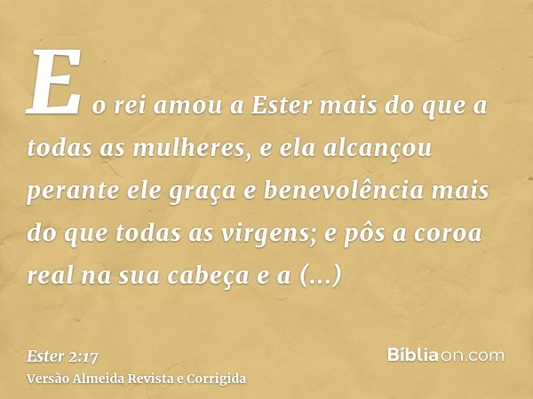 E o rei amou a Ester mais do que a todas as mulheres, e ela alcançou perante ele graça e benevolência mais do que todas as virgens; e pôs a coroa real na sua ca
