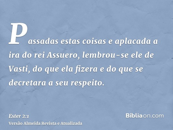 Passadas estas coisas e aplacada a ira do rei Assuero, lembrou-se ele de Vasti, do que ela fizera e do que se decretara a seu respeito.