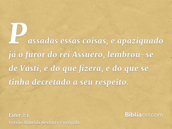 Passadas essas coisas, e apaziguado já o furor do rei Assuero, lembrou-se de Vasti, e do que fizera, e do que se tinha decretado a seu respeito.