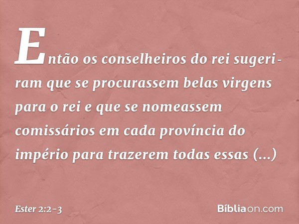 Então os conselheiros do rei sugeri­ram que se procurassem belas virgens para o rei e que se nomeassem comissários em cada província do império para trazerem to