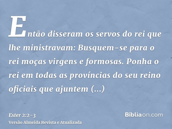 Então disseram os servos do rei que lhe ministravam: Busquem-se para o rei moças virgens e formosas.Ponha o rei em todas as províncias do seu reino oficiais que