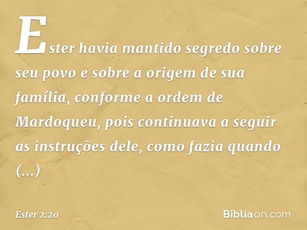 Ester havia mantido segredo sobre seu povo e sobre a origem de sua família, conforme a ordem de Mardoqueu, pois continuava a seguir as instruções dele, como faz