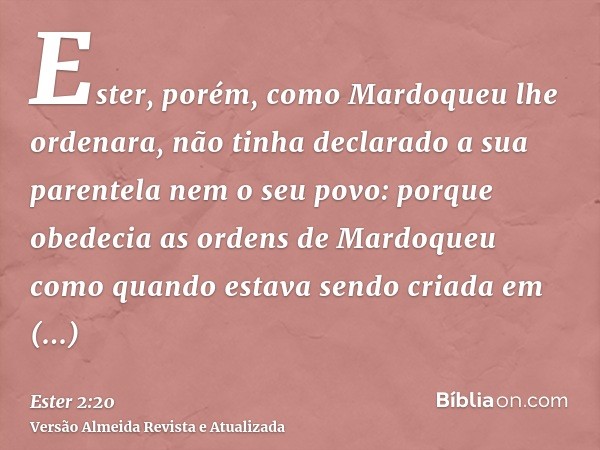 Ester, porém, como Mardoqueu lhe ordenara, não tinha declarado a sua parentela nem o seu povo: porque obedecia as ordens de Mardoqueu como quando estava sendo c