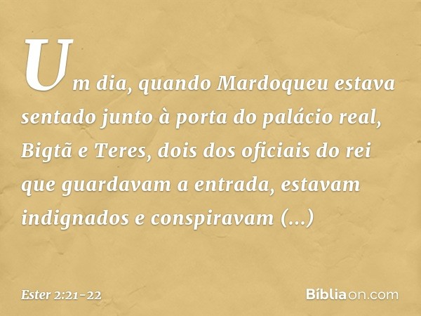 Um dia, quando Mardoqueu estava sentado junto à porta do palácio real, Bigtã e Teres, dois dos oficiais do rei que guardavam a entrada, estavam indignados e con