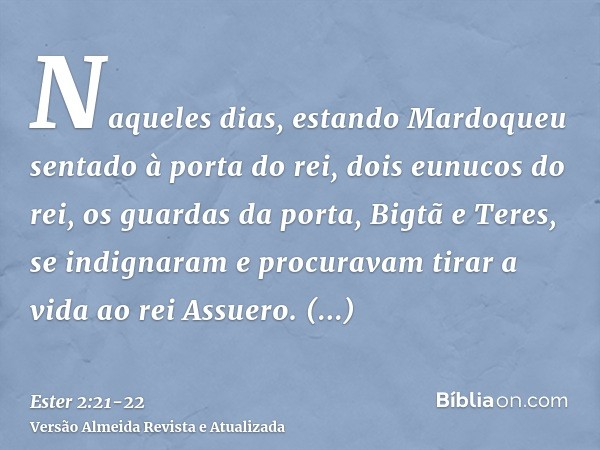 Naqueles dias, estando Mardoqueu sentado à porta do rei, dois eunucos do rei, os guardas da porta, Bigtã e Teres, se indignaram e procuravam tirar a vida ao rei