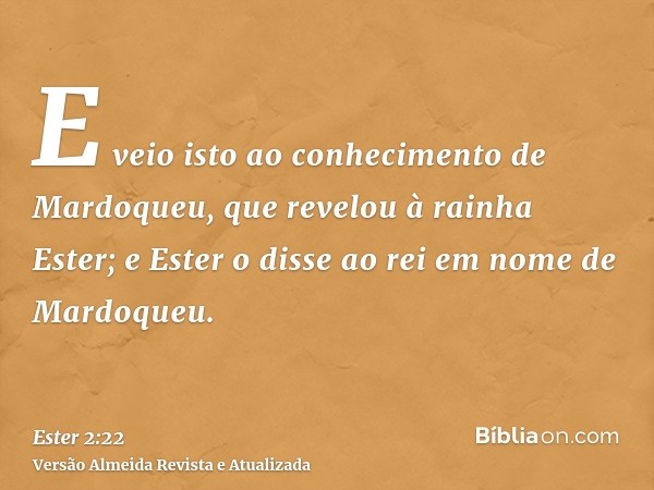 E veio isto ao conhecimento de Mardoqueu, que revelou à rainha Ester; e Ester o disse ao rei em nome de Mardoqueu.