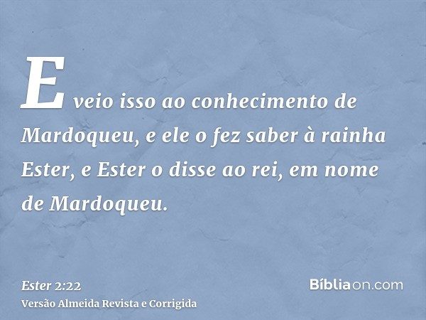 E veio isso ao conhecimento de Mardoqueu, e ele o fez saber à rainha Ester, e Ester o disse ao rei, em nome de Mardoqueu.
