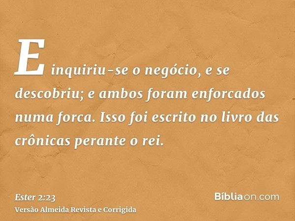 E inquiriu-se o negócio, e se descobriu; e ambos foram enforcados numa forca. Isso foi escrito no livro das crônicas perante o rei.