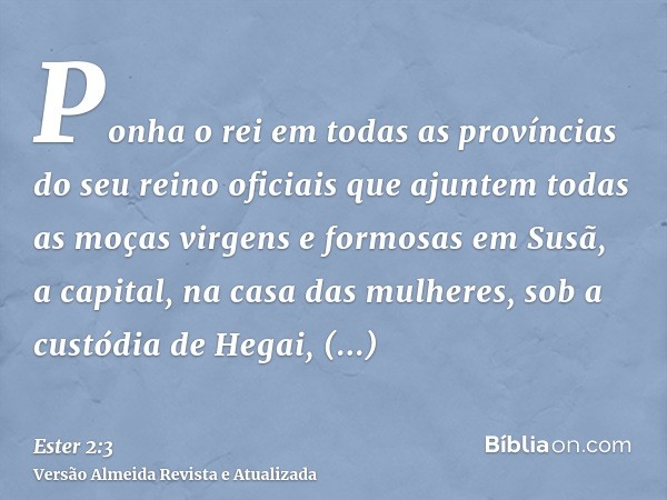 Ponha o rei em todas as províncias do seu reino oficiais que ajuntem todas as moças virgens e formosas em Susã, a capital, na casa das mulheres, sob a custódia 