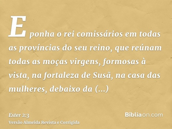 E ponha o rei comissários em todas as províncias do seu reino, que reúnam todas as moças virgens, formosas à vista, na fortaleza de Susã, na casa das mulheres, 
