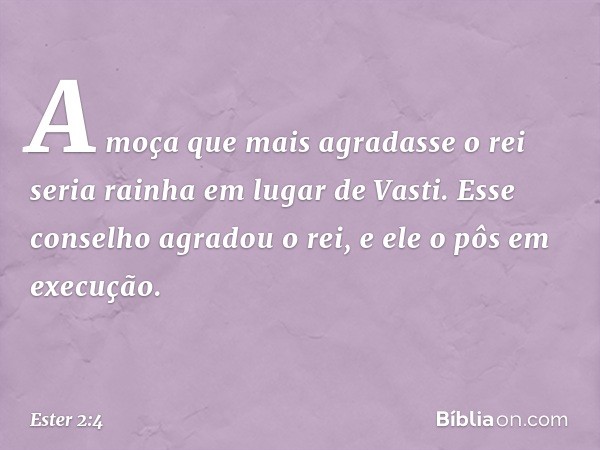 A moça que mais agra­dasse o rei seria rainha em lugar de Vasti. Esse conselho agradou o rei, e ele o pôs em execução. -- Ester 2:4