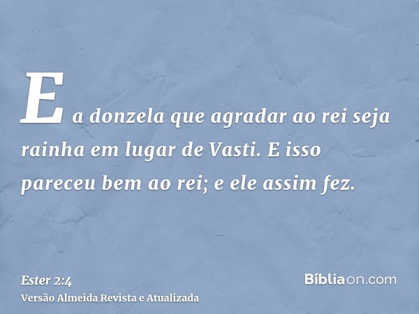 E a donzela que agradar ao rei seja rainha em lugar de Vasti. E isso pareceu bem ao rei; e ele assim fez.