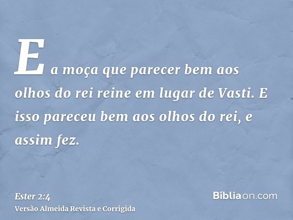 E a moça que parecer bem aos olhos do rei reine em lugar de Vasti. E isso pareceu bem aos olhos do rei, e assim fez.