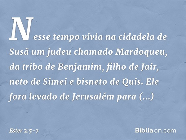 Nesse tempo vivia na cidadela de Susã um judeu chamado Mardoqueu, da tribo de Benjamim, filho de Jair, neto de Simei e bisneto de Quis. Ele fora levado de Jerus