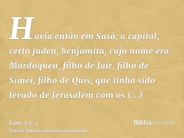 Havia então em Susã, a capital, certo judeu, benjamita, cujo nome era Mardoqueu, filho de Jair, filho de Simei, filho de Quis,que tinha sido levado de Jerusalém