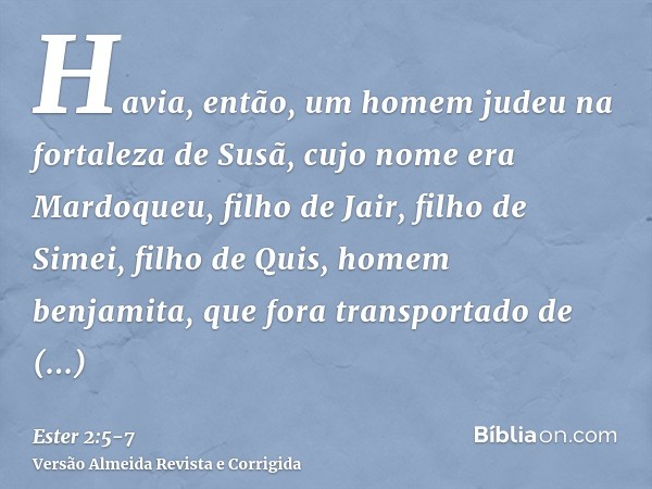 Havia, então, um homem judeu na fortaleza de Susã, cujo nome era Mardoqueu, filho de Jair, filho de Simei, filho de Quis, homem benjamita,que fora transportado 