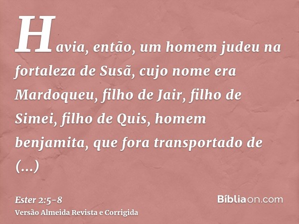 Havia, então, um homem judeu na fortaleza de Susã, cujo nome era Mardoqueu, filho de Jair, filho de Simei, filho de Quis, homem benjamita,que fora transportado 