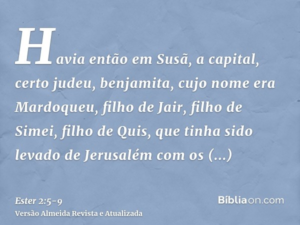 Havia então em Susã, a capital, certo judeu, benjamita, cujo nome era Mardoqueu, filho de Jair, filho de Simei, filho de Quis,que tinha sido levado de Jerusalém