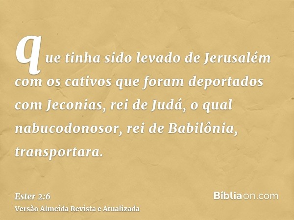 que tinha sido levado de Jerusalém com os cativos que foram deportados com Jeconias, rei de Judá, o qual nabucodonosor, rei de Babilônia, transportara.