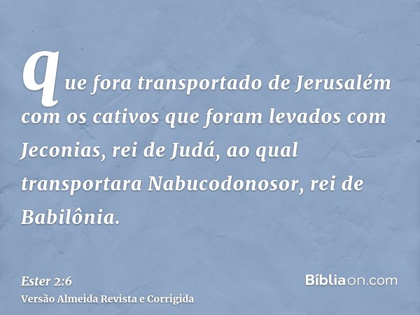 que fora transportado de Jerusalém com os cativos que foram levados com Jeconias, rei de Judá, ao qual transportara Nabucodonosor, rei de Babilônia.