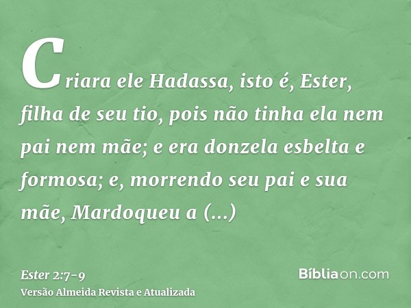 Criara ele Hadassa, isto é, Ester, filha de seu tio, pois não tinha ela nem pai nem mãe; e era donzela esbelta e formosa; e, morrendo seu pai e sua mãe, Mardoqu