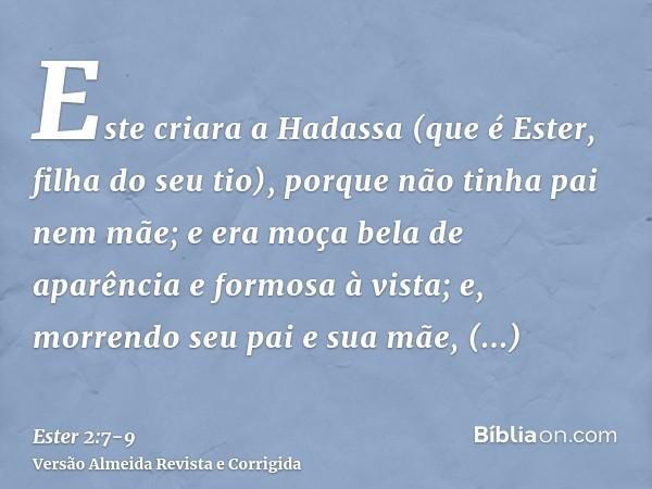 Este criara a Hadassa (que é Ester, filha do seu tio), porque não tinha pai nem mãe; e era moça bela de aparência e formosa à vista; e, morrendo seu pai e sua m