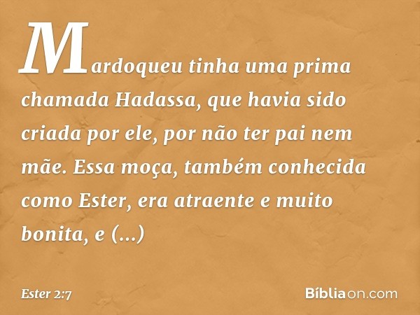 Mardoqueu tinha uma prima chamada Hadassa, que havia sido criada por ele, por não ter pai nem mãe. Essa moça, também conhecida como Ester, era atraente e muito 