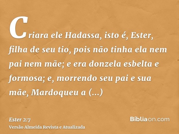 Criara ele Hadassa, isto é, Ester, filha de seu tio, pois não tinha ela nem pai nem mãe; e era donzela esbelta e formosa; e, morrendo seu pai e sua mãe, Mardoqu