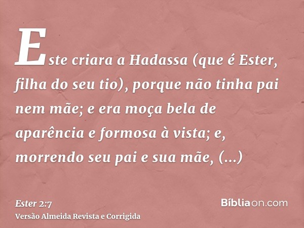 Este criara a Hadassa (que é Ester, filha do seu tio), porque não tinha pai nem mãe; e era moça bela de aparência e formosa à vista; e, morrendo seu pai e sua m