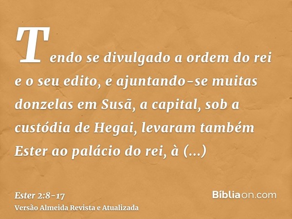 Tendo se divulgado a ordem do rei e o seu edito, e ajuntando-se muitas donzelas em Susã, a capital, sob a custódia de Hegai, levaram também Ester ao palácio do 