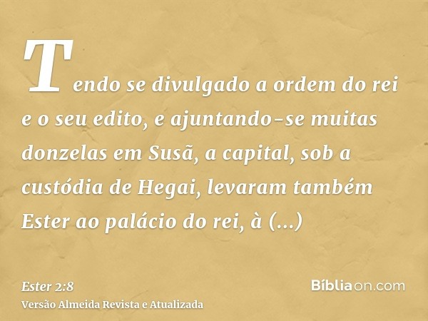 Tendo se divulgado a ordem do rei e o seu edito, e ajuntando-se muitas donzelas em Susã, a capital, sob a custódia de Hegai, levaram também Ester ao palácio do 