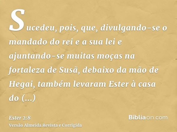 Sucedeu, pois, que, divulgando-se o mandado do rei e a sua lei e ajuntando-se muitas moças na fortaleza de Susã, debaixo da mão de Hegai, também levaram Ester à
