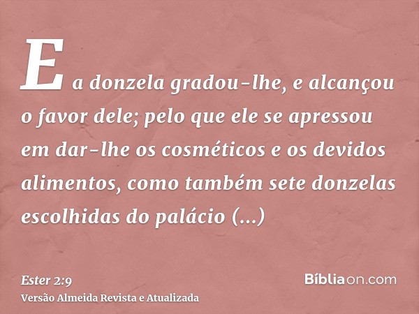 E a donzela gradou-lhe, e alcançou o favor dele; pelo que ele se apressou em dar-lhe os cosméticos e os devidos alimentos, como também sete donzelas escolhidas 