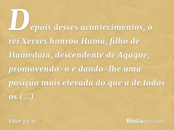 Depois desses acontecimentos, o rei Xerxes honrou Hamã, filho de Hamedata, descendente de Agague, promovendo-o e dando-lhe uma posição mais elevada do que a de 