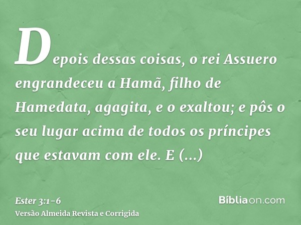 Depois dessas coisas, o rei Assuero engrandeceu a Hamã, filho de Hamedata, agagita, e o exaltou; e pôs o seu lugar acima de todos os príncipes que estavam com e