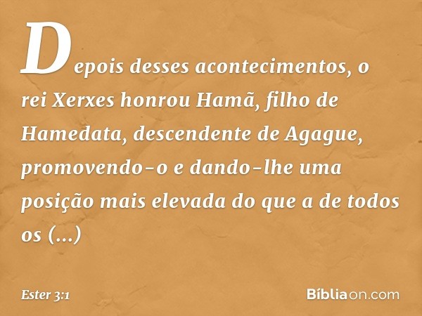 Depois desses acontecimentos, o rei Xerxes honrou Hamã, filho de Hamedata, descendente de Agague, promovendo-o e dando-lhe uma posição mais elevada do que a de 