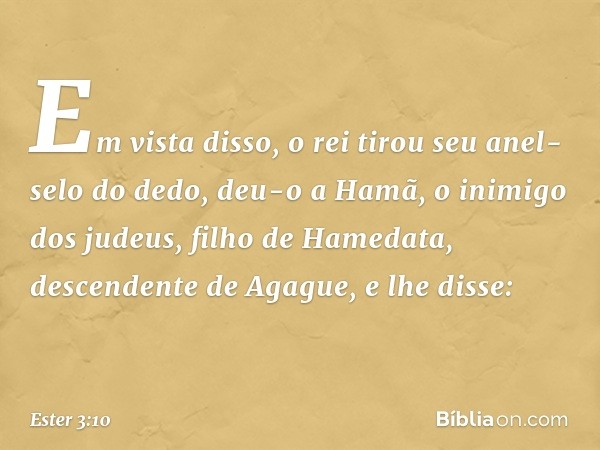 Em vista disso, o rei tirou seu anel-selo do dedo, deu-o a Hamã, o inimigo dos judeus, filho de Hamedata, descendente de Agague, e lhe disse: -- Ester 3:10