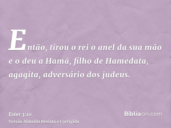 Então, tirou o rei o anel da sua mão e o deu a Hamã, filho de Hamedata, agagita, adversário dos judeus.