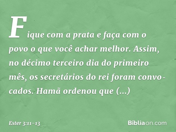 "Fi­que com a prata e faça com o povo o que você achar melhor". Assim, no décimo terceiro dia do primeiro mês, os secretários do rei foram convo­cados. Hamã ord