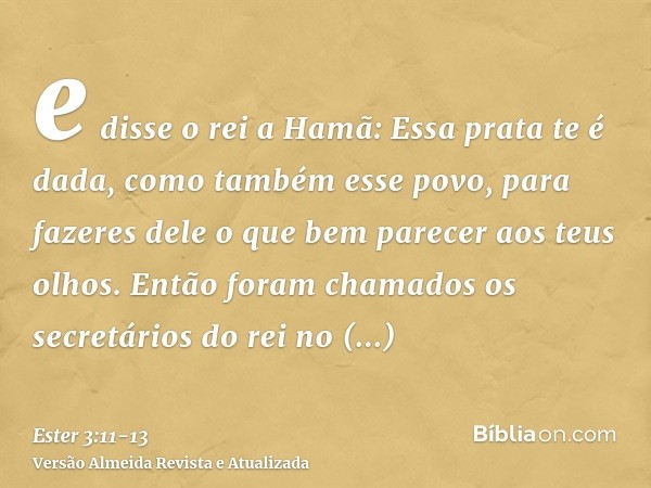 e disse o rei a Hamã: Essa prata te é dada, como também esse povo, para fazeres dele o que bem parecer aos teus olhos.Então foram chamados os secretários do rei