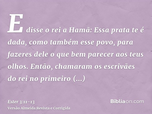 E disse o rei a Hamã: Essa prata te é dada, como também esse povo, para fazeres dele o que bem parecer aos teus olhos.Então, chamaram os escrivães do rei no pri