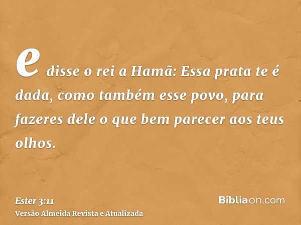 e disse o rei a Hamã: Essa prata te é dada, como também esse povo, para fazeres dele o que bem parecer aos teus olhos.