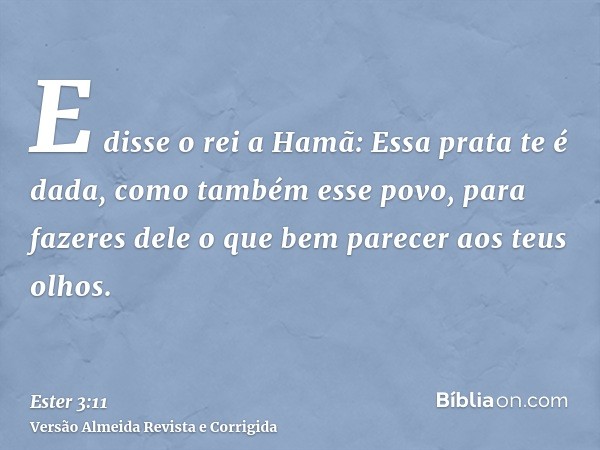 E disse o rei a Hamã: Essa prata te é dada, como também esse povo, para fazeres dele o que bem parecer aos teus olhos.
