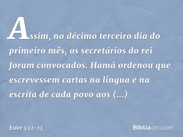 Assim, no décimo terceiro dia do primeiro mês, os secretários do rei foram convo­cados. Hamã ordenou que escrevessem cartas na língua e na escrita de cada povo 