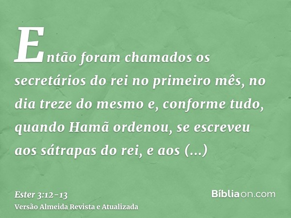 Então foram chamados os secretários do rei no primeiro mês, no dia treze do mesmo e, conforme tudo, quando Hamã ordenou, se escreveu aos sátrapas do rei, e aos 